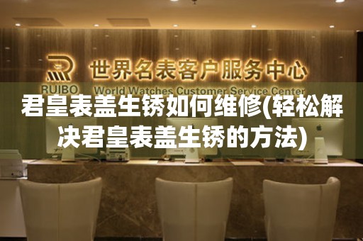  君皇表盖生锈如何维修(轻松解决君皇表盖生锈的方法) 手表维修知识库