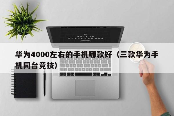 华为4000左右的手机哪款好（三款华为手机同台竞技）