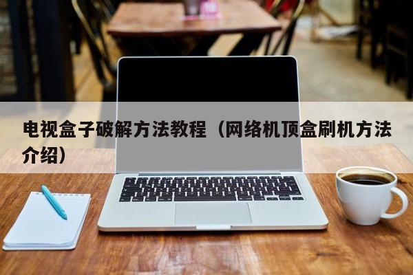 电视盒子破解方法教程（网络机顶盒刷机方法介绍）