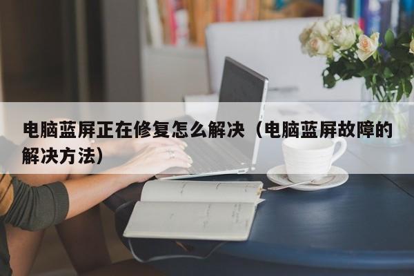 西藏电脑蓝屏正在修复怎么解决（电脑蓝屏故障的解决方法）