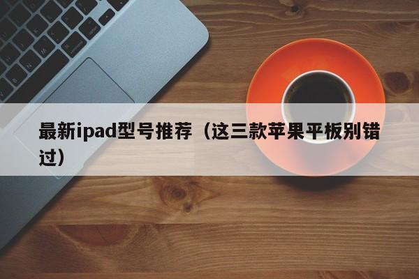 最新ipad型号推荐（这三款苹果平板别错过）