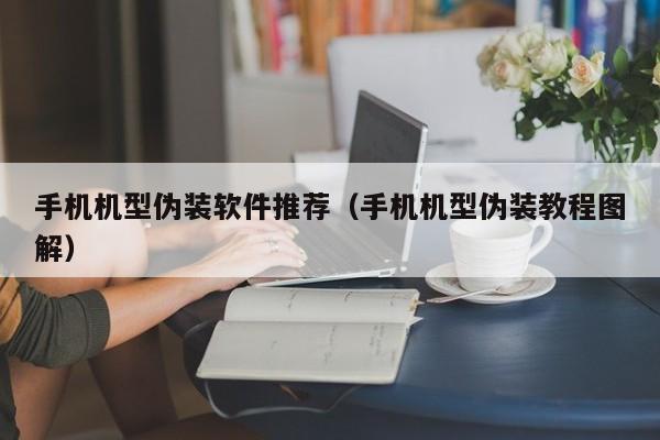 手机机型伪装软件推荐（手机机型伪装教程图解）