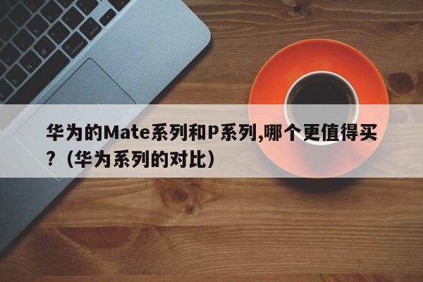西藏华为的Mate系列和P系列,哪个更值得买?（华为系列的对比）