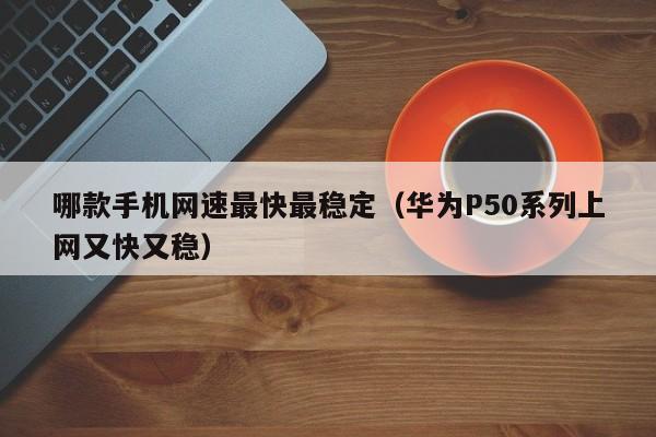 永安哪款手机网速最快最稳定（华为P50系列上网又快又稳）