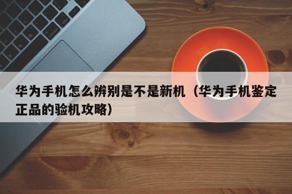 华为手机怎么辨别是不是新机（华为手机鉴定正品的验机攻略）