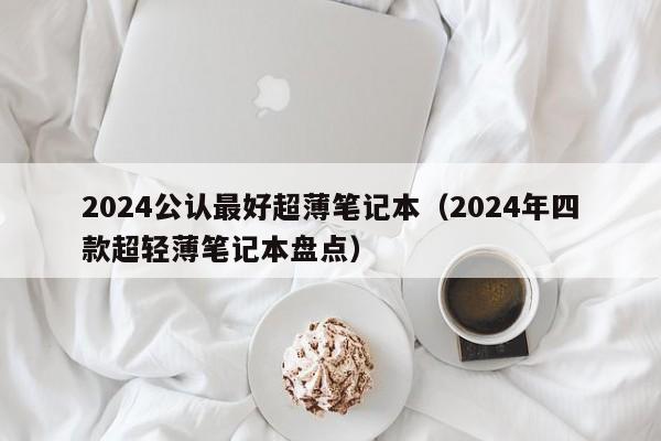 永安2024公认最好超薄笔记本（2024年四款超轻薄笔记本盘点）