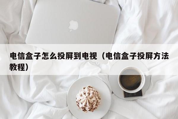 电信盒子怎么投屏到电视（电信盒子投屏方法教程）